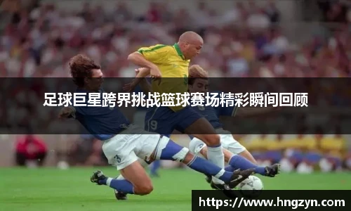 足球巨星跨界挑战篮球赛场精彩瞬间回顾
